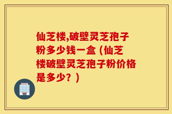 仙芝楼,破壁灵芝孢子粉多少钱一盒 (仙芝楼破壁灵芝孢子粉价格是多少？)