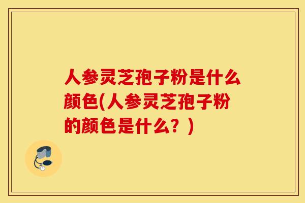 人参灵芝孢子粉是什么颜色(人参灵芝孢子粉的颜色是什么？)
