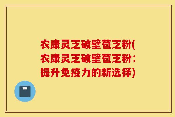 农康灵芝破壁苞芝粉(农康灵芝破壁苞芝粉：提升免疫力的新选择)