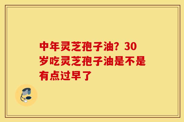 中年灵芝孢子油？30岁吃灵芝孢子油是不是有点过早了