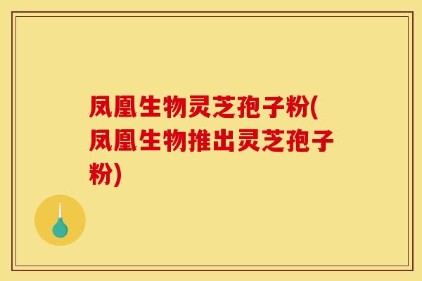 凤凰生物灵芝孢子粉(凤凰生物推出灵芝孢子粉)