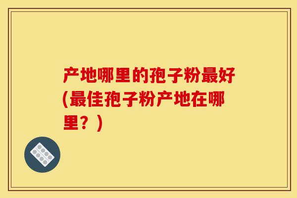 产地哪里的孢子粉最好(最佳孢子粉产地在哪里？)