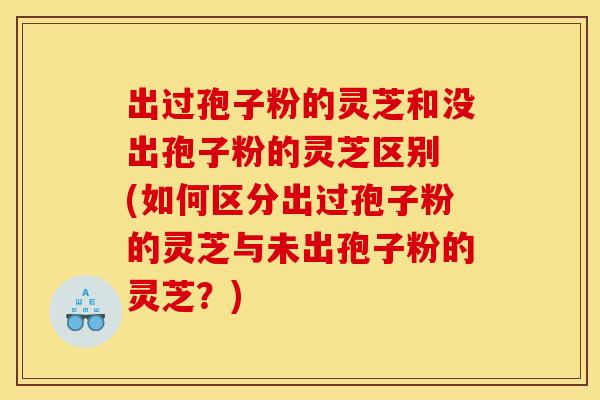 出过孢子粉的灵芝和没出孢子粉的灵芝区别 (如何区分出过孢子粉的灵芝与未出孢子粉的灵芝？)
