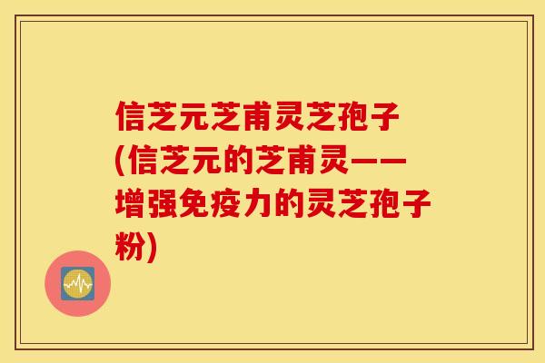 信芝元芝甫灵芝孢子 (信芝元的芝甫灵——增强免疫力的灵芝孢子粉)