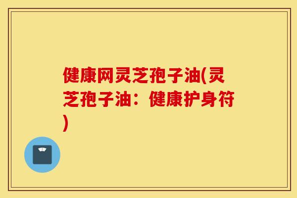 健康网灵芝孢子油(灵芝孢子油：健康护身符)