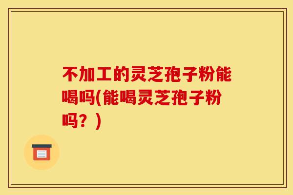 不加工的灵芝孢子粉能喝吗(能喝灵芝孢子粉吗？)