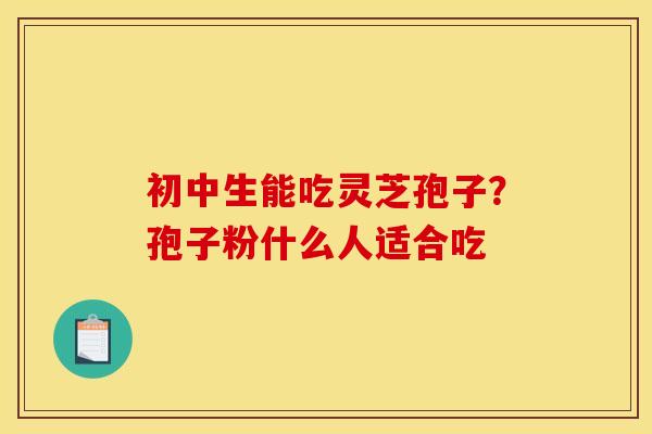 初中生能吃灵芝孢子？孢子粉什么人适合吃