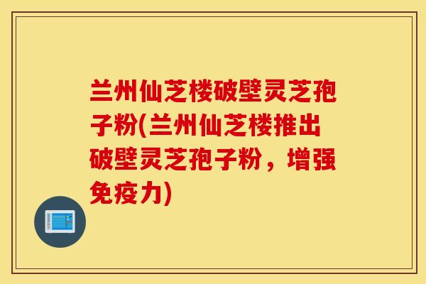 兰州仙芝楼破壁灵芝孢子粉(兰州仙芝楼推出破壁灵芝孢子粉，增强免疫力)
