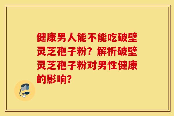 健康男人能不能吃破壁灵芝孢子粉？解析破壁灵芝孢子粉对男性健康的影响？