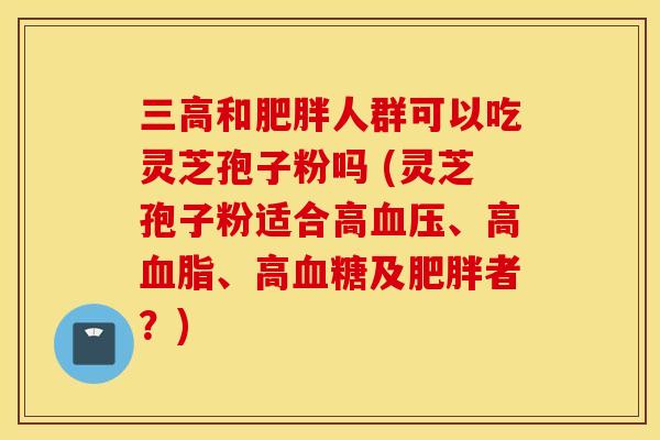 三高和肥胖人群可以吃灵芝孢子粉吗 (灵芝孢子粉适合高血压、高血脂、高血糖及肥胖者？)