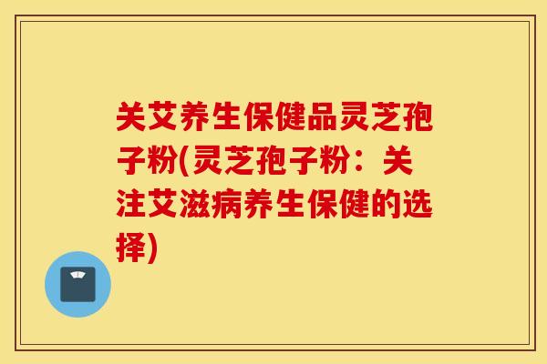 关艾养生保健品灵芝孢子粉(灵芝孢子粉：关注艾滋病养生保健的选择)