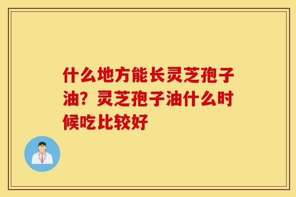 什么地方能长灵芝孢子油？灵芝孢子油什么时候吃比较好