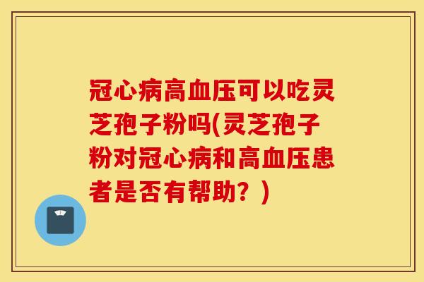 冠心病高血压可以吃灵芝孢子粉吗(灵芝孢子粉对冠心病和高血压患者是否有帮助？)