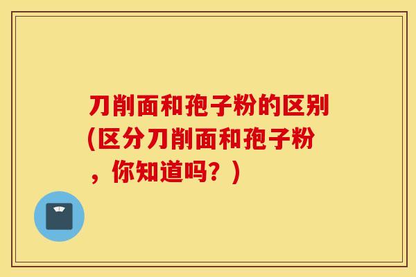 刀削面和孢子粉的区别(区分刀削面和孢子粉，你知道吗？)