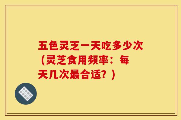 五色灵芝一天吃多少次 (灵芝食用频率：每天几次最合适？)