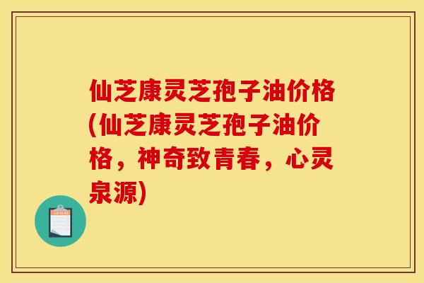 仙芝康灵芝孢子油价格(仙芝康灵芝孢子油价格，神奇致青春，心灵泉源)
