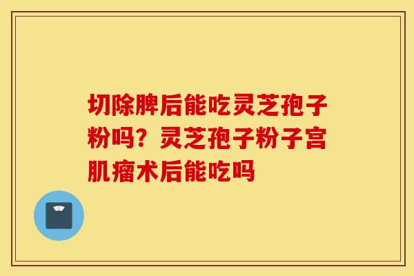切除脾后能吃灵芝孢子粉吗？灵芝孢子粉子宫肌瘤术后能吃吗
