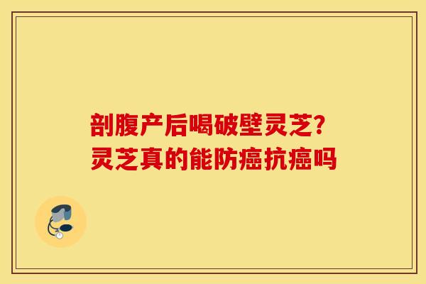 剖腹产后喝破壁灵芝？灵芝真的能防癌抗癌吗