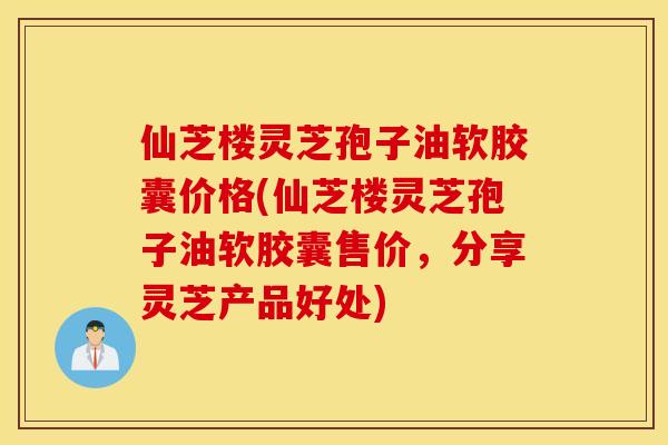 仙芝楼灵芝孢子油软胶囊价格(仙芝楼灵芝孢子油软胶囊售价，分享灵芝产品好处)