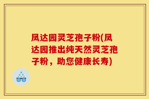 凤达园灵芝孢子粉(凤达园推出纯天然灵芝孢子粉，助您健康长寿)
