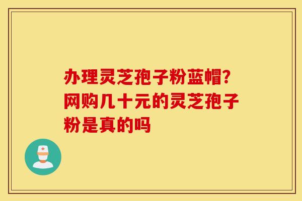 办理灵芝孢子粉蓝帽？网购几十元的灵芝孢子粉是真的吗