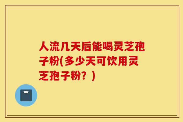 人流几天后能喝灵芝孢子粉(多少天可饮用灵芝孢子粉？)