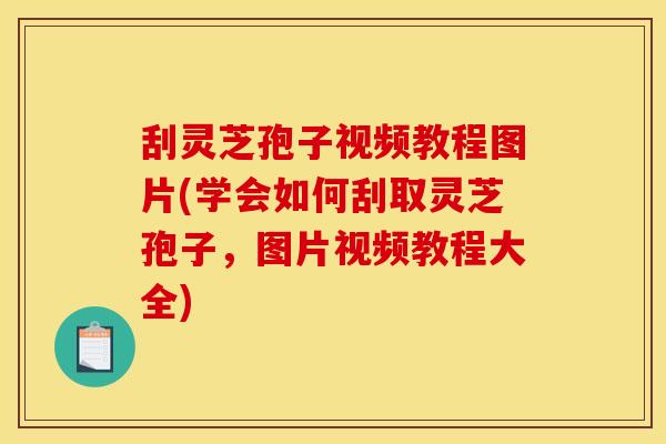 刮灵芝孢子视频教程图片(学会如何刮取灵芝孢子，图片视频教程大全)