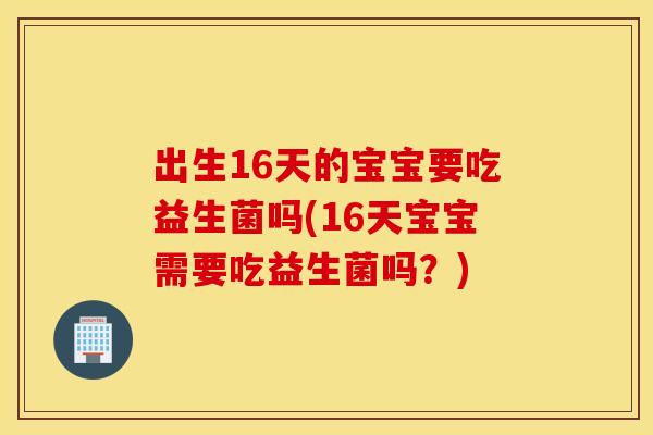 出生16天的宝宝要吃益生菌吗(16天宝宝需要吃益生菌吗？)