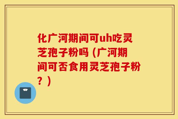 化广河期间可uh吃灵芝孢子粉吗 (广河期间可否食用灵芝孢子粉？)