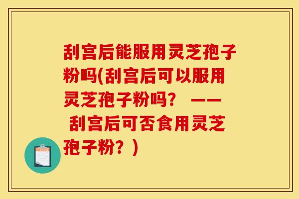 刮宫后能服用灵芝孢子粉吗(刮宫后可以服用灵芝孢子粉吗？ —— 刮宫后可否食用灵芝孢子粉？)