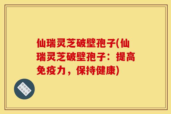 仙瑞灵芝破壁孢子(仙瑞灵芝破壁孢子：提高免疫力，保持健康)