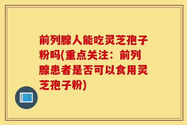 前列腺人能吃灵芝孢子粉吗(重点关注：前列腺患者是否可以食用灵芝孢子粉)