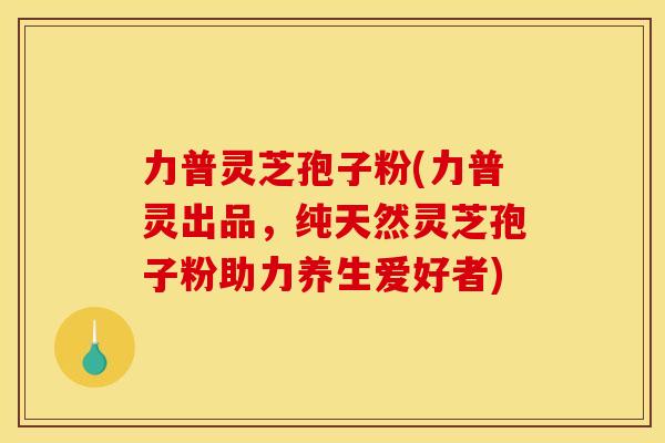 力普灵芝孢子粉(力普灵出品，纯天然灵芝孢子粉助力养生爱好者)