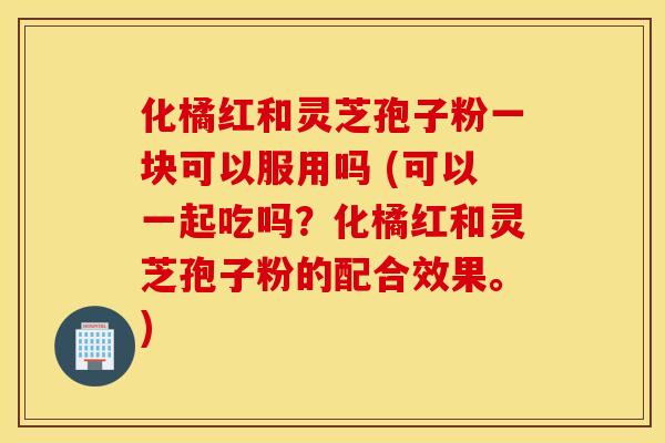 化橘红和灵芝孢子粉一块可以服用吗 (可以一起吃吗？化橘红和灵芝孢子粉的配合效果。)