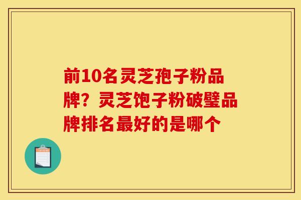 前10名灵芝孢子粉品牌？灵芝饱子粉破璧品牌排名好的是哪个