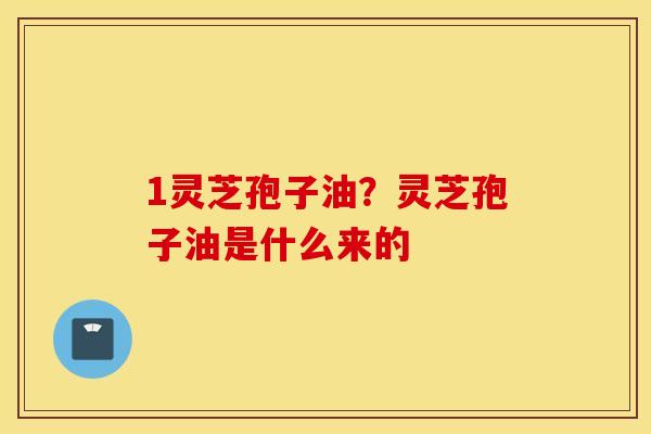 1灵芝孢子油？灵芝孢子油是什么来的