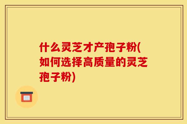 什么灵芝才产孢子粉(如何选择高质量的灵芝孢子粉)