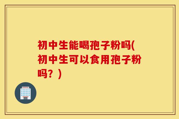 初中生能喝孢子粉吗(初中生可以食用孢子粉吗？)