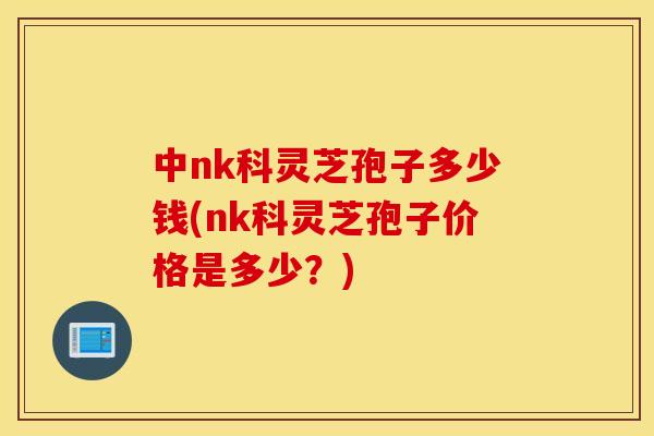 中nk科灵芝孢子多少钱(nk科灵芝孢子价格是多少？)