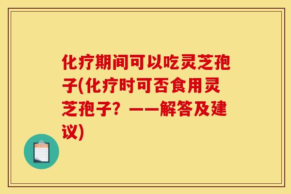 化疗期间可以吃灵芝孢子(化疗时可否食用灵芝孢子？——解答及建议)