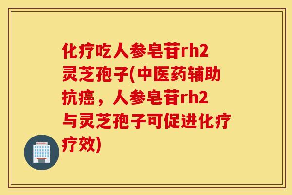 化疗吃人参皂苷rh2灵芝孢子(中医药辅助抗癌，人参皂苷rh2与灵芝孢子可促进化疗疗效)