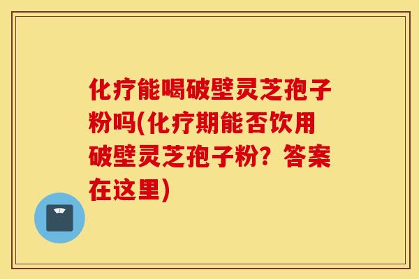 化疗能喝破壁灵芝孢子粉吗(化疗期能否饮用破壁灵芝孢子粉？答案在这里)