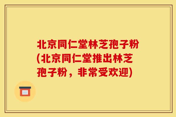 北京同仁堂林芝孢子粉(北京同仁堂推出林芝孢子粉，非常受欢迎)