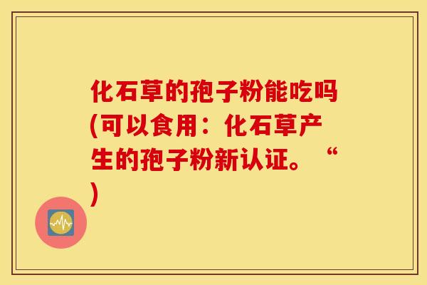 化石草的孢子粉能吃吗(可以食用：化石草产生的孢子粉新认证。“)