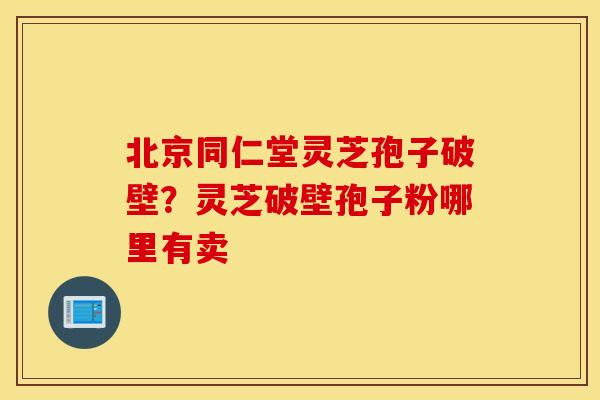 北京同仁堂灵芝孢子破壁？灵芝破壁孢子粉哪里有卖