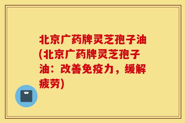北京广药牌灵芝孢子油(北京广药牌灵芝孢子油：改善免疫力，缓解疲劳)