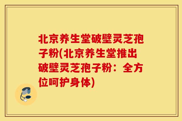 北京养生堂破壁灵芝孢子粉(北京养生堂推出破壁灵芝孢子粉：全方位呵护身体)