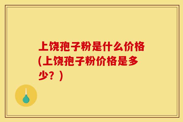 上饶孢子粉是什么价格(上饶孢子粉价格是多少？)