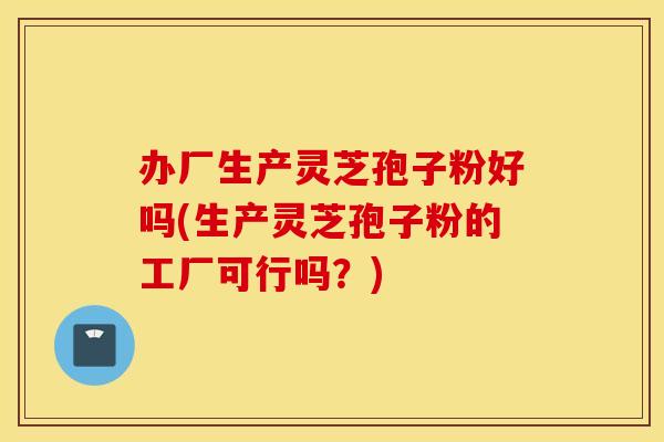办厂生产灵芝孢子粉好吗(生产灵芝孢子粉的工厂可行吗？)