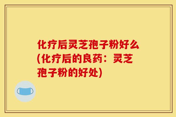 化疗后灵芝孢子粉好么(化疗后的良药：灵芝孢子粉的好处)